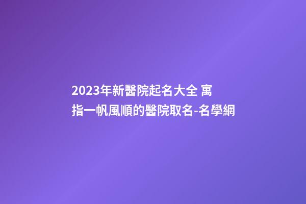 2023年新醫院起名大全 寓指一帆風順的醫院取名-名學網-第1張-公司起名-玄機派